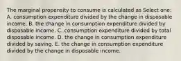 The marginal propensity to consume is calculated as Select one: A. consumption expenditure divided by the change in disposable income. B. the change in consumption expenditure divided by disposable income. C. consumption expenditure divided by total disposable income. D. the change in consumption expenditure divided by saving. E. the change in consumption expenditure divided by the change in disposable income.