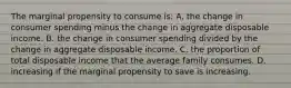 The marginal propensity to consume is: A. the change in consumer spending minus the change in aggregate disposable income. B. the change in consumer spending divided by the change in aggregate disposable income. C. the proportion of total disposable income that the average family consumes. D. increasing if the marginal propensity to save is increasing.