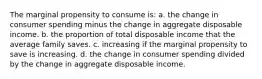 The marginal propensity to consume is: a. the change in consumer spending minus the change in aggregate disposable income. b. the proportion of total disposable income that the average family saves. c. increasing if the marginal propensity to save is increasing. d. the change in consumer spending divided by the change in aggregate disposable income.