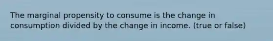 The marginal propensity to consume is the change in consumption divided by the change in income. (true or false)