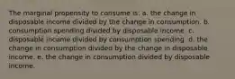 The marginal propensity to consume is: a. the change in disposable income divided by the change in consumption. b. consumption spending divided by disposable income. c. disposable income divided by consumption spending. d. the change in consumption divided by the change in disposable income. e. the change in consumption divided by disposable income.