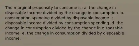 The marginal propensity to consume is: a. the change in disposable income divided by the change in consumption. b. consumption spending divided by disposable income. c. disposable income divided by consumption spending. d. the change in consumption divided by the change in disposable income. e. the change in consumption divided by disposable income.