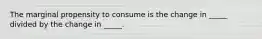 The marginal propensity to consume is the change in _____ divided by the change in _____.