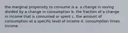 the marginal propensity to consume is a. a change in saving divided by a change in consumption b. the fraction of a change in income that is consumed or spent c. the amount of consumption at a specific level of income d. consumption times income