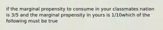 if the marginal propensity to consume in your classmates nation is 3/5 and the marginal propensity in yours is 1/10which of the following must be true