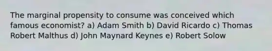 The marginal propensity to consume was conceived which famous economist? a) Adam Smith b) David Ricardo c) Thomas Robert Malthus d) John Maynard Keynes e) Robert Solow