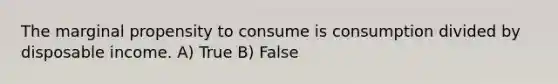 The marginal propensity to consume is consumption divided by disposable income. A) True B) False