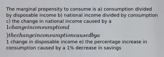 The marginal propensity to consume is a) consumption divided by disposable income b) national income divided by consumption c) the change in national income caused by a 1 change in consumption d) the change in consumption caused by a1 change in disposable income e) the percentage increase in consumption caused by a 1% decrease in savings