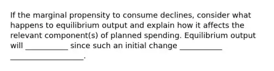 If the marginal propensity to consume declines, consider what happens to equilibrium output and explain how it affects the relevant component(s) of planned spending. Equilibrium output will ___________ since such an initial change ___________ ___________________.