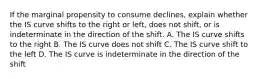 If the marginal propensity to consume declines, explain whether the IS curve shifts to the right or left, does not shift, or is indeterminate in the direction of the shift. A. The IS curve shifts to the right B. The IS curve does not shift C. The IS curve shift to the left D. The IS curve is indeterminate in the direction of the shift
