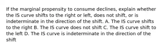 If the marginal propensity to consume declines, explain whether the IS curve shifts to the right or left, does not shift, or is indeterminate in the direction of the shift. A. The IS curve shifts to the right B. The IS curve does not shift C. The IS curve shift to the left D. The IS curve is indeterminate in the direction of the shift