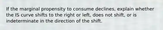 ​If the marginal propensity to consume declines, explain whether the IS curve shifts to the right or​ left, does not​ shift, or is indeterminate in the direction of the shift.