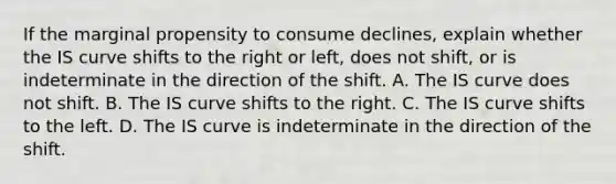 If the marginal propensity to consume declines​, explain whether the IS curve shifts to the right or​ left, does not​ shift, or is indeterminate in the direction of the shift. A. The IS curve does not shift. B. The IS curve shifts to the right. C. The IS curve shifts to the left. D. The IS curve is indeterminate in the direction of the shift.