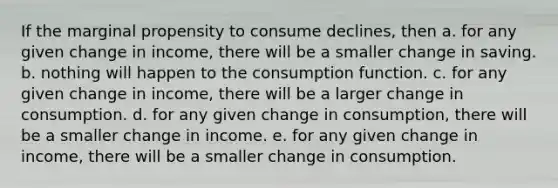 If the marginal propensity to consume declines, then a. for any given change in income, there will be a smaller change in saving. b. nothing will happen to the consumption function. c. for any given change in income, there will be a larger change in consumption. d. for any given change in consumption, there will be a smaller change in income. e. for any given change in income, there will be a smaller change in consumption.