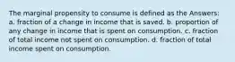 The marginal propensity to consume is defined as the Answers: a. fraction of a change in income that is saved. b. proportion of any change in income that is spent on consumption. c. fraction of total income not spent on consumption. d. fraction of total income spent on consumption.