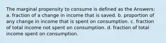 The marginal propensity to consume is defined as the Answers: a. fraction of a change in income that is saved. b. proportion of any change in income that is spent on consumption. c. fraction of total income not spent on consumption. d. fraction of total income spent on consumption.