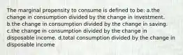 The marginal propensity to consume is defined to be: a.the change in consumption divided by the change in investment. b.the change in consumption divided by the change in saving. c.the change in consumption divided by the change in disposable income. d.total consumption divided by the change in disposable income