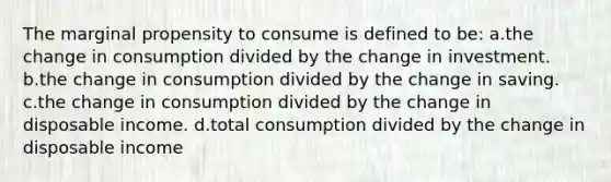 The marginal propensity to consume is defined to be: a.the change in consumption divided by the change in investment. b.the change in consumption divided by the change in saving. c.the change in consumption divided by the change in disposable income. d.total consumption divided by the change in disposable income