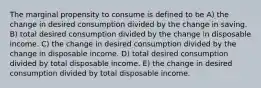 The marginal propensity to consume is defined to be A) the change in desired consumption divided by the change in saving. B) total desired consumption divided by the change in disposable income. C) the change in desired consumption divided by the change in disposable income. D) total desired consumption divided by total disposable income. E) the change in desired consumption divided by total disposable income.