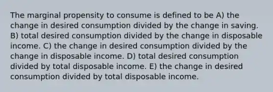 The marginal propensity to consume is defined to be A) the change in desired consumption divided by the change in saving. B) total desired consumption divided by the change in disposable income. C) the change in desired consumption divided by the change in disposable income. D) total desired consumption divided by total disposable income. E) the change in desired consumption divided by total disposable income.