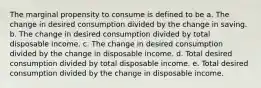 The marginal propensity to consume is defined to be a. The change in desired consumption divided by the change in saving. b. The change in desired consumption divided by total disposable income. c. The change in desired consumption divided by the change in disposable income. d. Total desired consumption divided by total disposable income. e. Total desired consumption divided by the change in disposable income.