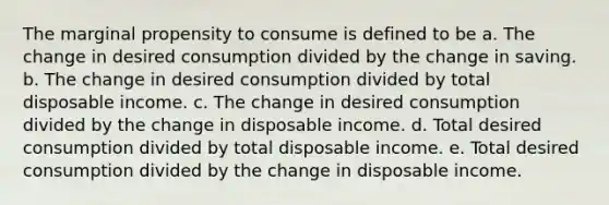 The marginal propensity to consume is defined to be a. The change in desired consumption divided by the change in saving. b. The change in desired consumption divided by total disposable income. c. The change in desired consumption divided by the change in disposable income. d. Total desired consumption divided by total disposable income. e. Total desired consumption divided by the change in disposable income.