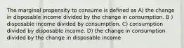 The marginal propensity to consume is defined as A) the change in disposable income divided by the change in consumption. B ) disposable income divided by consumption. C) consumption divided by disposable income. D) the change in consumption divided by the change in disposable income