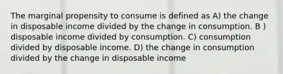 The marginal propensity to consume is defined as A) the change in disposable income divided by the change in consumption. B ) disposable income divided by consumption. C) consumption divided by disposable income. D) the change in consumption divided by the change in disposable income