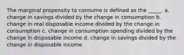 The marginal propensity to consume is defined as the _____. a. change in savings divided by the change in consumption b. change in real disposable income divided by the change in consumption c. change in consumption spending divided by the change in disposable income d. change in savings divided by the change in disposable income