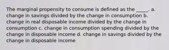 The marginal propensity to consume is defined as the _____. a. change in savings divided by the change in consumption b. change in real disposable income divided by the change in consumption c. change in consumption spending divided by the change in disposable income d. change in savings divided by the change in disposable income