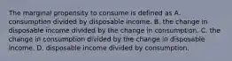 The marginal propensity to consume is defined as A. consumption divided by disposable income. B. the change in disposable income divided by the change in consumption. C. the change in consumption divided by the change in disposable income. D. disposable income divided by consumption.