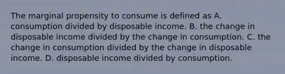 The marginal propensity to consume is defined as A. consumption divided by disposable income. B. the change in disposable income divided by the change in consumption. C. the change in consumption divided by the change in disposable income. D. disposable income divided by consumption.