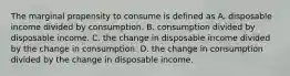 The marginal propensity to consume is defined as A. disposable income divided by consumption. B. consumption divided by disposable income. C. the change in disposable income divided by the change in consumption. D. the change in consumption divided by the change in disposable income.