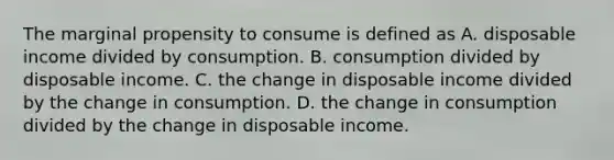 The marginal propensity to consume is defined as A. disposable income divided by consumption. B. consumption divided by disposable income. C. the change in disposable income divided by the change in consumption. D. the change in consumption divided by the change in disposable income.