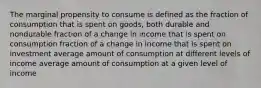 The marginal propensity to consume is defined as the fraction of consumption that is spent on goods, both durable and nondurable fraction of a change in income that is spent on consumption fraction of a change in income that is spent on investment average amount of consumption at different levels of income average amount of consumption at a given level of income