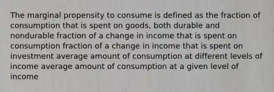 The marginal propensity to consume is defined as the fraction of consumption that is spent on goods, both durable and nondurable fraction of a change in income that is spent on consumption fraction of a change in income that is spent on investment average amount of consumption at different levels of income average amount of consumption at a given level of income