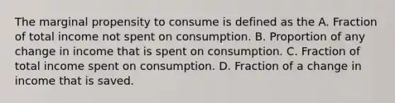 The marginal propensity to consume is defined as the A. Fraction of total income not spent on consumption. B. Proportion of any change in income that is spent on consumption. C. Fraction of total income spent on consumption. D. Fraction of a change in income that is saved.