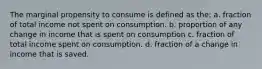 The marginal propensity to consume is defined as the: a. fraction of total income not spent on consumption. b. proportion of any change in income that is spent on consumption c. fraction of total income spent on consumption. d. fraction of a change in income that is saved.