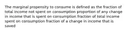 The marginal propensity to consume is defined as the fraction of total income not spent on consumption proportion of any change in income that is spent on consumption fraction of total income spent on consumption fraction of a change in income that is saved