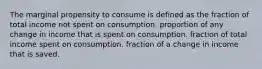 The marginal propensity to consume is defined as the fraction of total income not spent on consumption. proportion of any change in income that is spent on consumption. fraction of total income spent on consumption. fraction of a change in income that is saved.