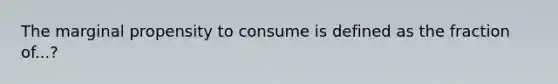 The marginal propensity to consume is defined as the fraction of...?