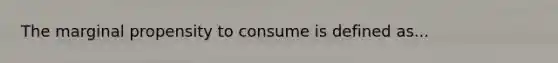 The marginal propensity to consume is defined as...