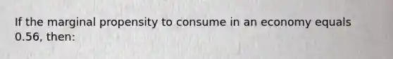 If the marginal propensity to consume in an economy equals 0.56, then: