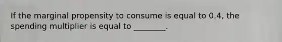If the marginal propensity to consume is equal to 0.4, the spending multiplier is equal to ________.