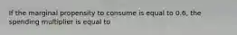 If the marginal propensity to consume is equal to 0.6, the spending multiplier is equal to