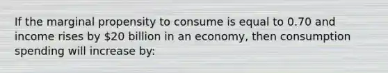 If the marginal propensity to consume is equal to 0.70 and income rises by 20 billion in an economy, then consumption spending will increase by: