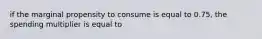 if the marginal propensity to consume is equal to 0.75, the spending multiplier is equal to