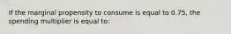 If the marginal propensity to consume is equal to 0.75, the spending multiplier is equal to: