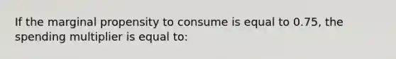 If the marginal propensity to consume is equal to 0.75, the spending multiplier is equal to: