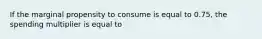 If the marginal propensity to consume is equal to 0.75, the spending multiplier is equal to